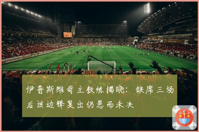 伊普斯维奇主教练揭晓：缺席三场后该边锋复出仍悬而未决