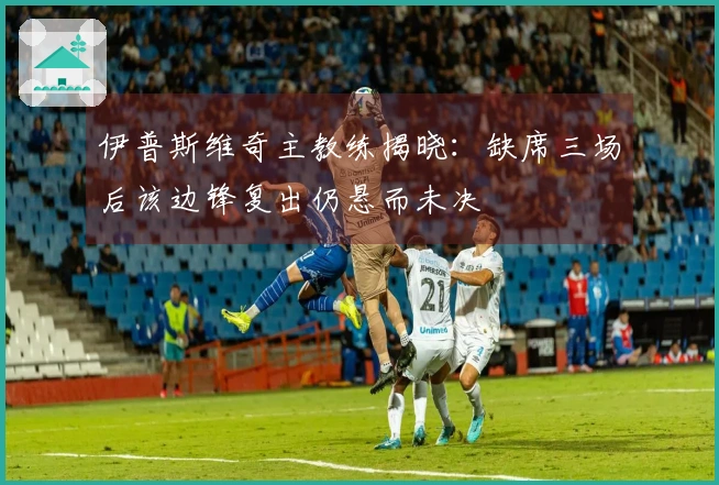 伊普斯维奇主教练揭晓：缺席三场后该边锋复出仍悬而未决