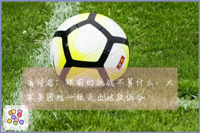 高诗岩：眼前的挑战不算什么，大家要团结一致走出这段低谷