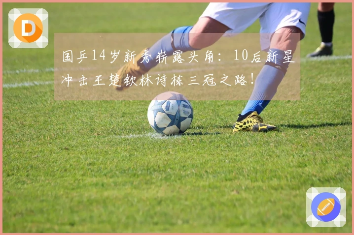 国乒14岁新秀崭露头角：10后新星冲击王楚钦林诗栋三冠之路！