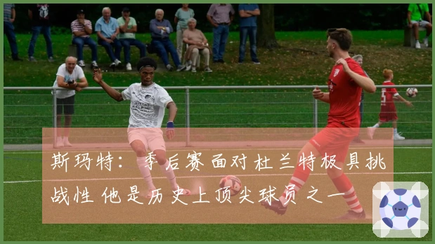 斯玛特：季后赛面对杜兰特极具挑战性 他是历史上顶尖球员之一