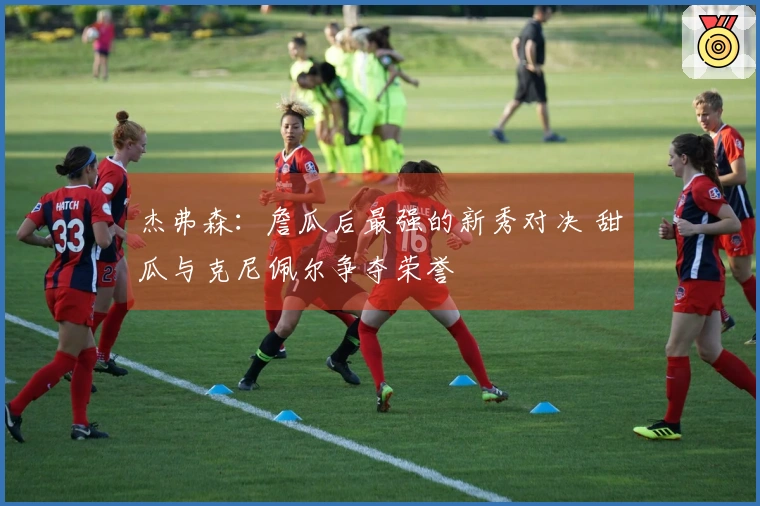 杰弗森：詹瓜后最强的新秀对决 甜瓜与克尼佩尔争夺荣誉