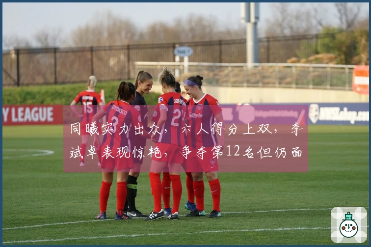 同曦实力出众，六人得分上双，李斌卓表现惊艳，争夺第12名但仍面临四场挑战