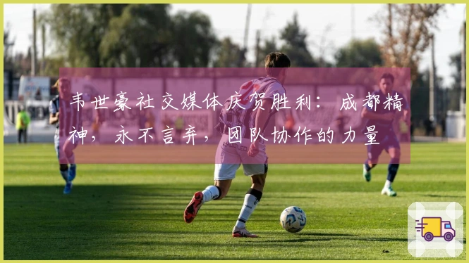 韦世豪社交媒体庆贺胜利：成都精神，永不言弃，团队协作的力量