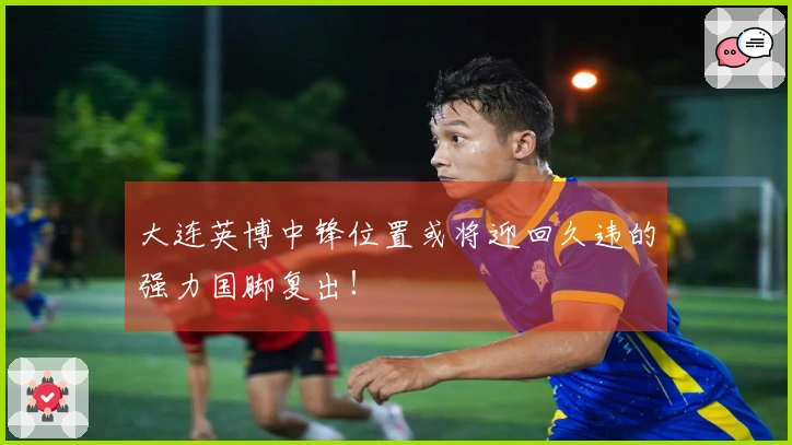 大连英博中锋位置或将迎回久违的强力国脚复出！