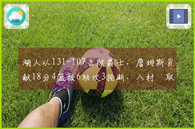 湖人以131-107击败爵士，詹姆斯贡献18分4篮板6助攻3抢断，八村塁取得22分10篮板1助攻