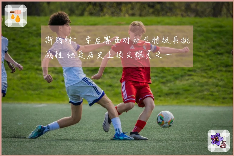 斯玛特：季后赛面对杜兰特极具挑战性 他是历史上顶尖球员之一